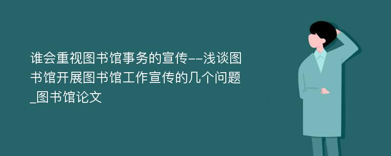 谁会重视图书馆事务的宣传--浅谈图书馆开展图书馆工作宣传的几个问题_图书馆论文