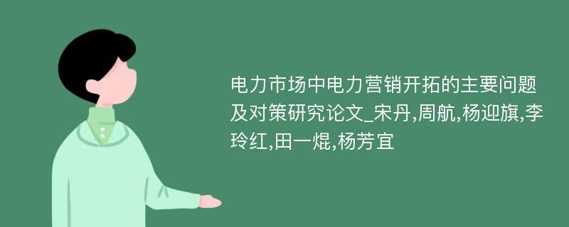 电力市场中电力营销开拓的主要问题及对策研究论文_宋丹,周航,杨迎旗,李玲红,田一焜,杨芳宜