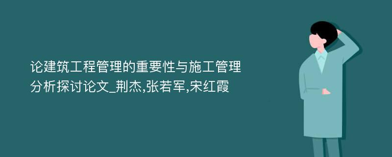 论建筑工程管理的重要性与施工管理分析探讨论文_荆杰,张若军,宋红霞