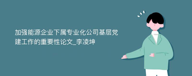 加强能源企业下属专业化公司基层党建工作的重要性论文_李凌坤