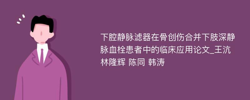 下腔静脉滤器在骨创伤合并下肢深静脉血栓患者中的临床应用论文_王沆 林隆辉 陈同 韩涛