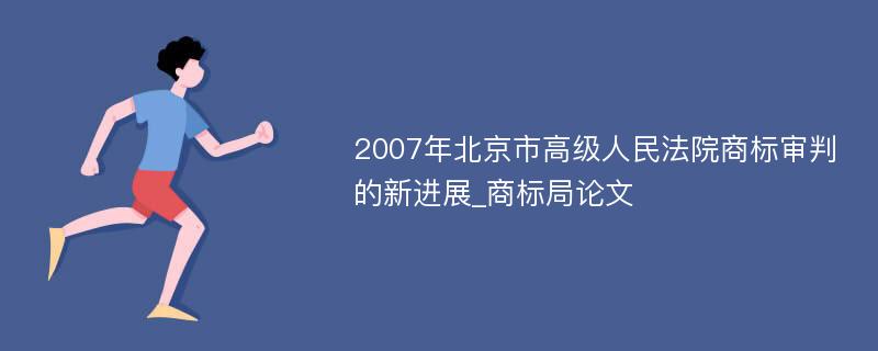 2007年北京市高级人民法院商标审判的新进展_商标局论文
