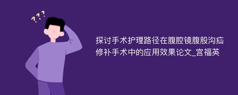 探讨手术护理路径在腹腔镜腹股沟疝修补手术中的应用效果论文_宫福英