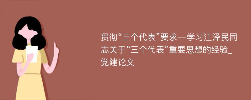 贯彻“三个代表”要求--学习江泽民同志关于“三个代表”重要思想的经验_党建论文