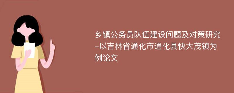 乡镇公务员队伍建设问题及对策研究-以吉林省通化市通化县快大茂镇为例论文