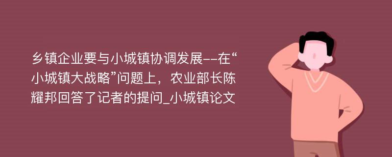 乡镇企业要与小城镇协调发展--在“小城镇大战略”问题上，农业部长陈耀邦回答了记者的提问_小城镇论文