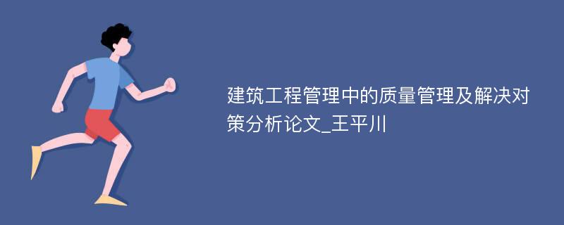 建筑工程管理中的质量管理及解决对策分析论文_王平川