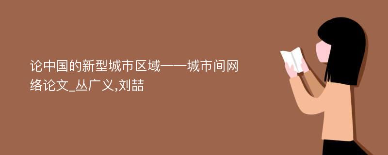 论中国的新型城市区域——城市间网络论文_丛广义,刘喆