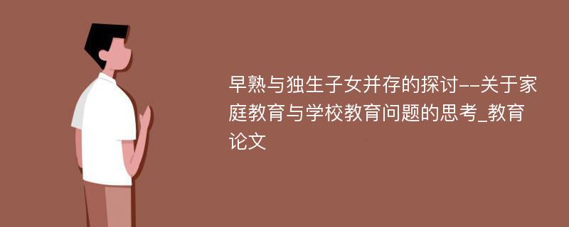 早熟与独生子女并存的探讨--关于家庭教育与学校教育问题的思考_教育论文