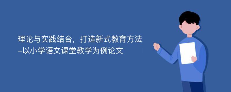 理论与实践结合，打造新式教育方法-以小学语文课堂教学为例论文