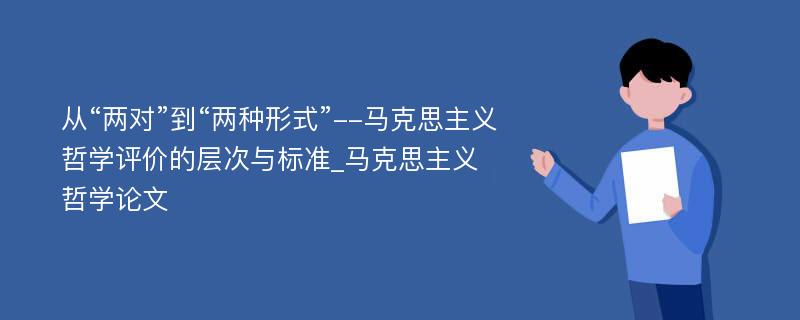 从“两对”到“两种形式”--马克思主义哲学评价的层次与标准_马克思主义哲学论文