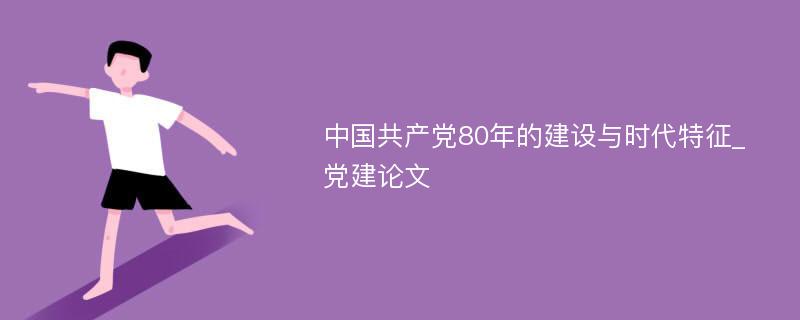 中国共产党80年的建设与时代特征_党建论文