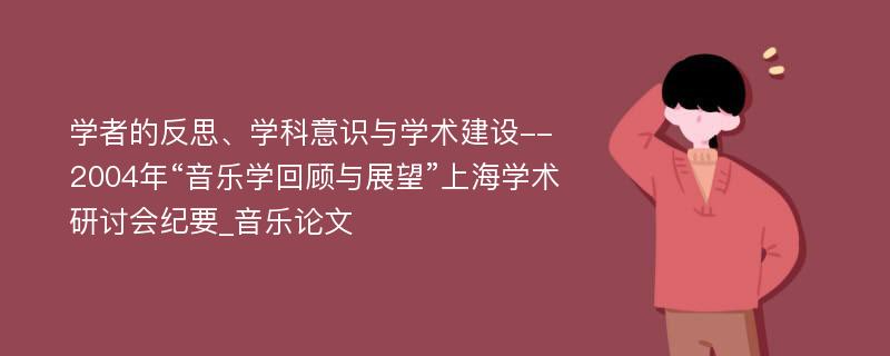 学者的反思、学科意识与学术建设--2004年“音乐学回顾与展望”上海学术研讨会纪要_音乐论文