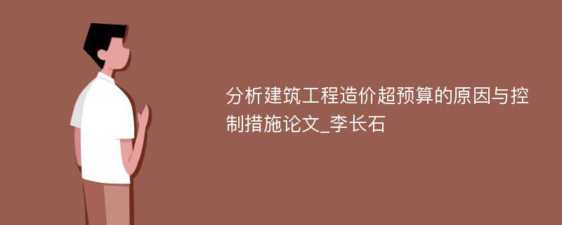 分析建筑工程造价超预算的原因与控制措施论文_李长石