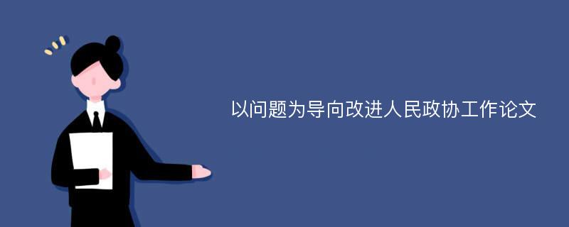 以问题为导向改进人民政协工作论文