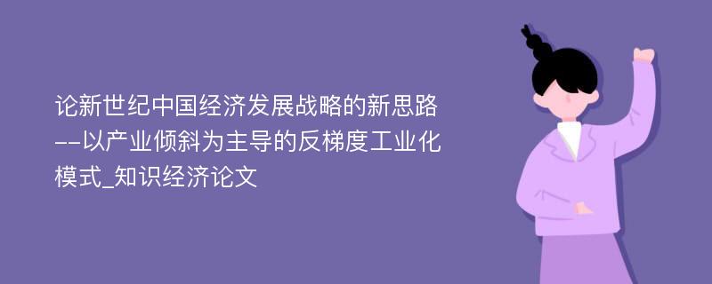 论新世纪中国经济发展战略的新思路--以产业倾斜为主导的反梯度工业化模式_知识经济论文