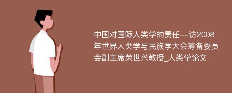 中国对国际人类学的责任--访2008年世界人类学与民族学大会筹备委员会副主席荣世兴教授_人类学论文