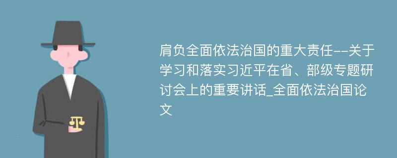 肩负全面依法治国的重大责任--关于学习和落实习近平在省、部级专题研讨会上的重要讲话_全面依法治国论文