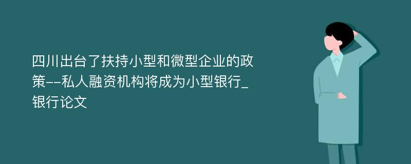 四川出台了扶持小型和微型企业的政策--私人融资机构将成为小型银行_银行论文