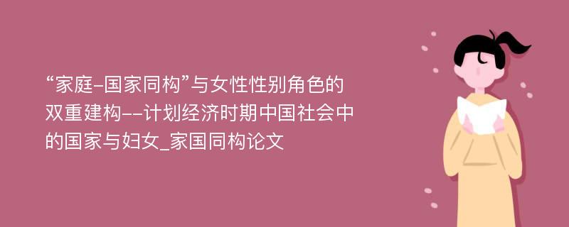 “家庭-国家同构”与女性性别角色的双重建构--计划经济时期中国社会中的国家与妇女_家国同构论文