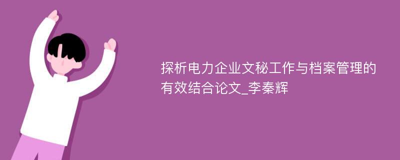 探析电力企业文秘工作与档案管理的有效结合论文_李秦辉