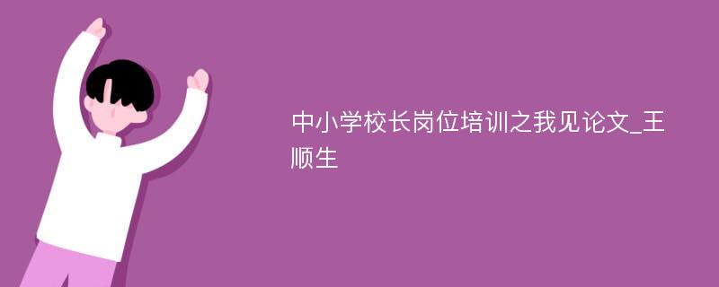 中小学校长岗位培训之我见论文_王顺生