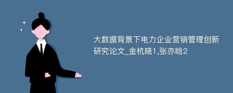 大数据背景下电力企业营销管理创新研究论文_金杭晓1,张亦晗2