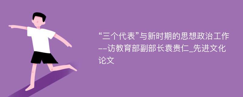 “三个代表”与新时期的思想政治工作--访教育部副部长袁贵仁_先进文化论文