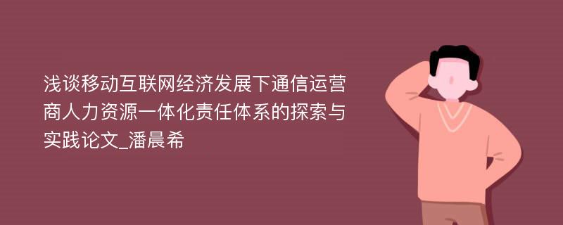 浅谈移动互联网经济发展下通信运营商人力资源一体化责任体系的探索与实践论文_潘晨希