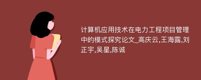 计算机应用技术在电力工程项目管理中的模式探究论文_高庆云,王海露,刘正宇,吴星,陈诚