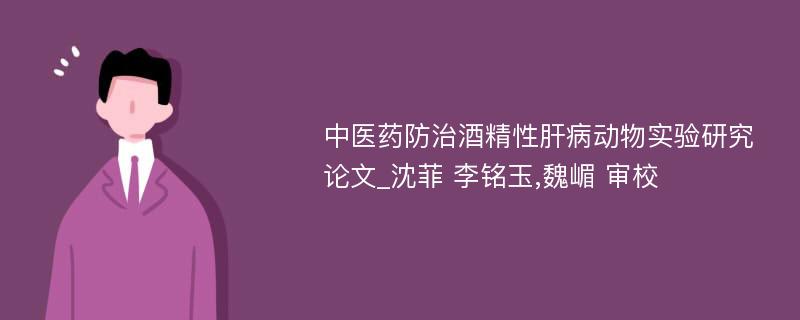 中医药防治酒精性肝病动物实验研究论文_沈菲 李铭玉,魏嵋 审校