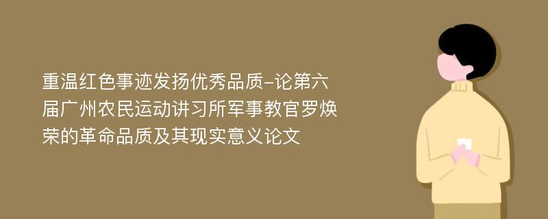 重温红色事迹发扬优秀品质-论第六届广州农民运动讲习所军事教官罗焕荣的革命品质及其现实意义论文