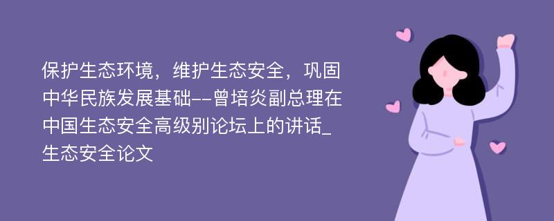 保护生态环境，维护生态安全，巩固中华民族发展基础--曾培炎副总理在中国生态安全高级别论坛上的讲话_生态安全论文