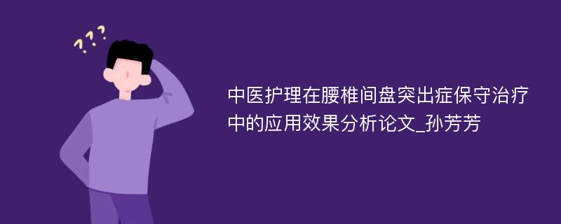 中医护理在腰椎间盘突出症保守治疗中的应用效果分析论文_孙芳芳