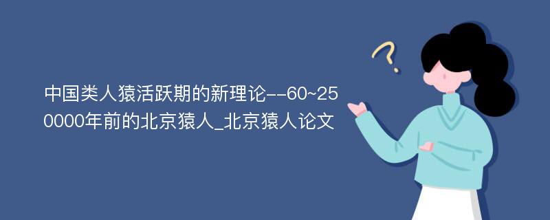 中国类人猿活跃期的新理论--60~250000年前的北京猿人_北京猿人论文