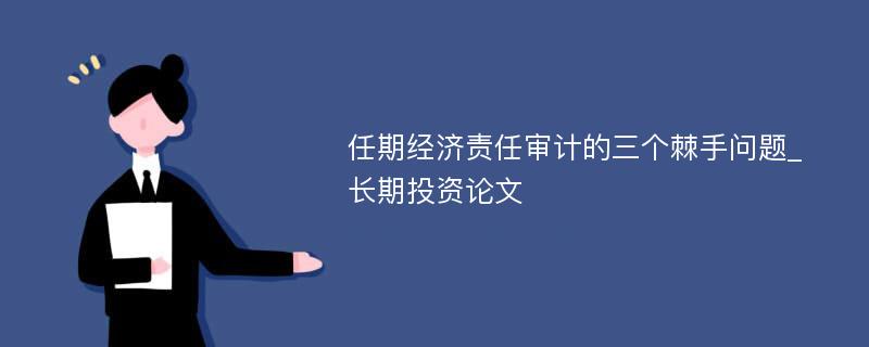 任期经济责任审计的三个棘手问题_长期投资论文