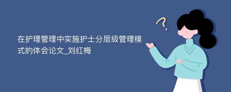 在护理管理中实施护士分层级管理模式的体会论文_刘红梅