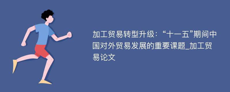 加工贸易转型升级：“十一五”期间中国对外贸易发展的重要课题_加工贸易论文