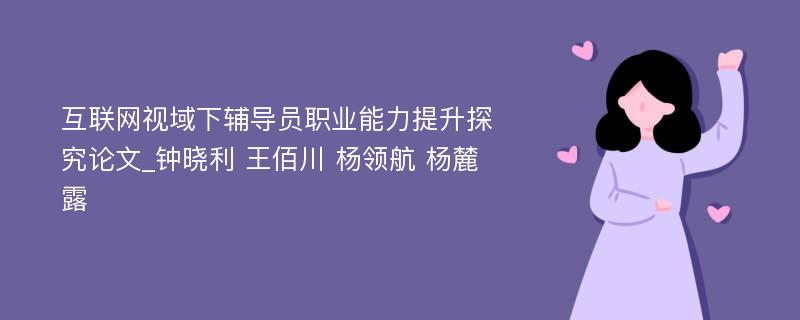 互联网视域下辅导员职业能力提升探究论文_钟晓利 王佰川 杨领航 杨麓露