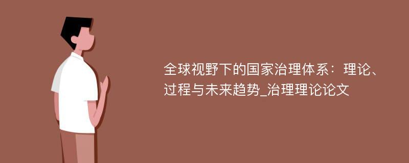 全球视野下的国家治理体系：理论、过程与未来趋势_治理理论论文