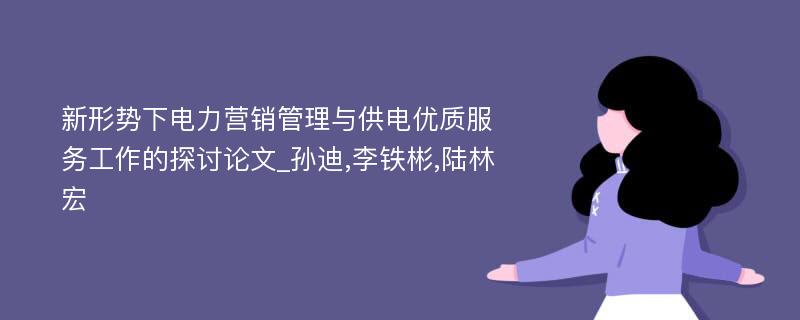 新形势下电力营销管理与供电优质服务工作的探讨论文_孙迪,李铁彬,陆林宏