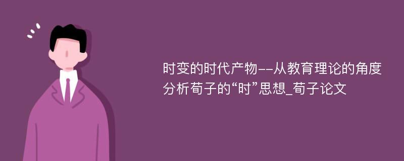 时变的时代产物--从教育理论的角度分析荀子的“时”思想_荀子论文