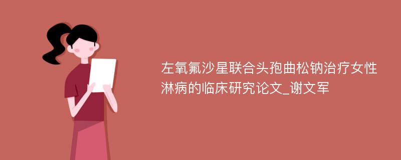 左氧氟沙星联合头孢曲松钠治疗女性淋病的临床研究论文_谢文军