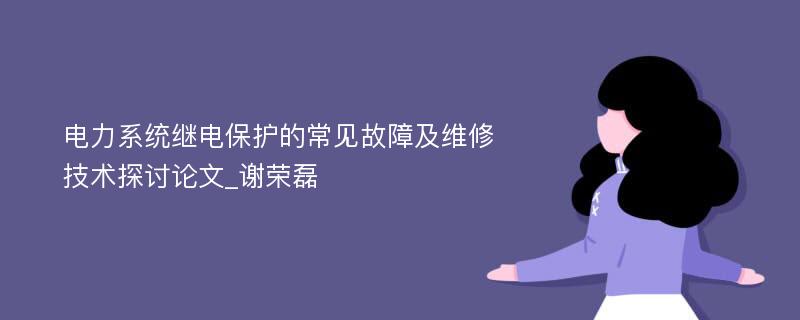 电力系统继电保护的常见故障及维修技术探讨论文_谢荣磊