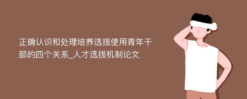 正确认识和处理培养选拔使用青年干部的四个关系_人才选拔机制论文