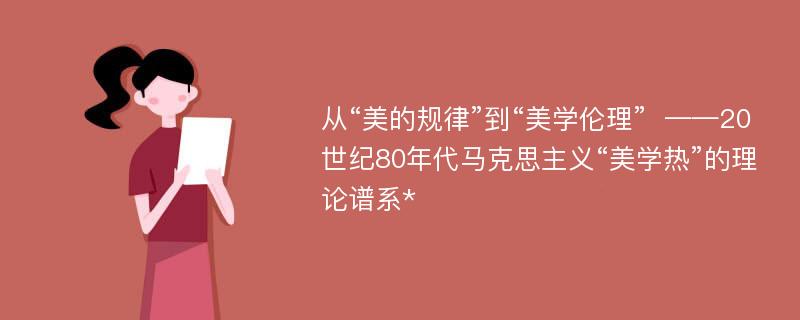 从“美的规律”到“美学伦理”  ——20世纪80年代马克思主义“美学热”的理论谱系*