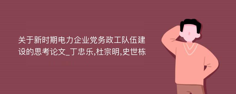 关于新时期电力企业党务政工队伍建设的思考论文_丁忠乐,杜宗明,史世栋