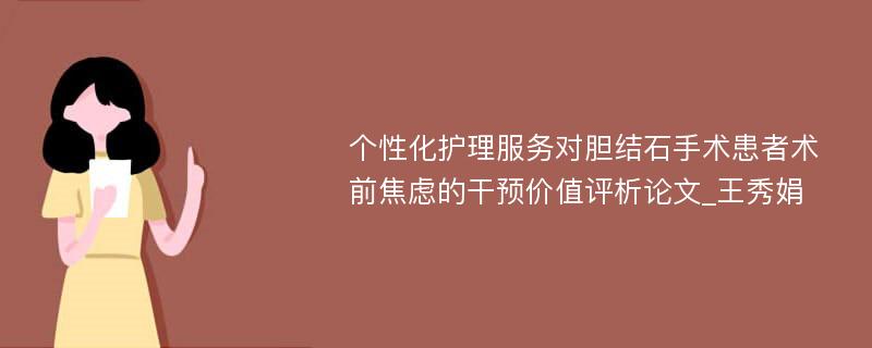 个性化护理服务对胆结石手术患者术前焦虑的干预价值评析论文_王秀娟