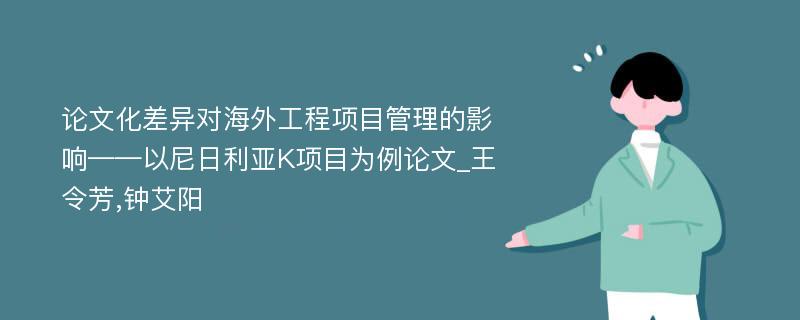 论文化差异对海外工程项目管理的影响——以尼日利亚K项目为例论文_王令芳,钟艾阳