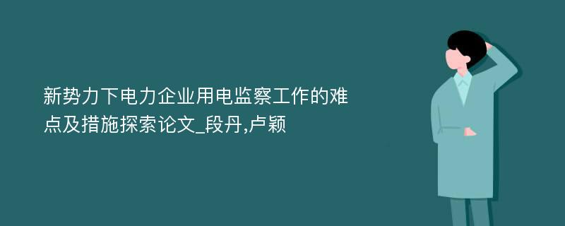 新势力下电力企业用电监察工作的难点及措施探索论文_段丹,卢颖